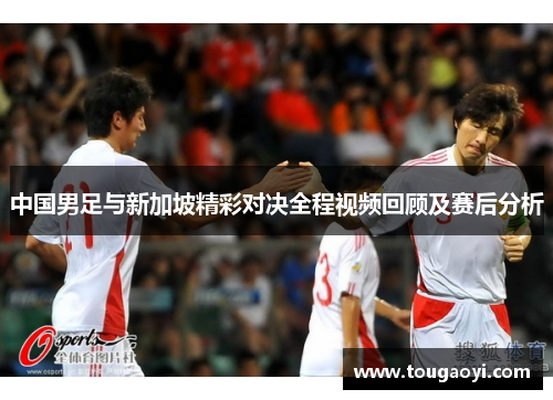 中国男足与新加坡精彩对决全程视频回顾及赛后分析