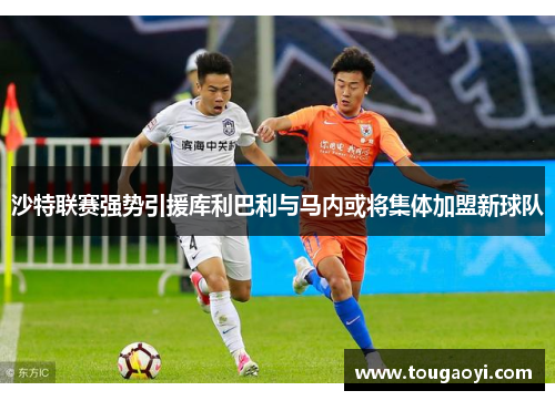 沙特联赛强势引援库利巴利与马内或将集体加盟新球队